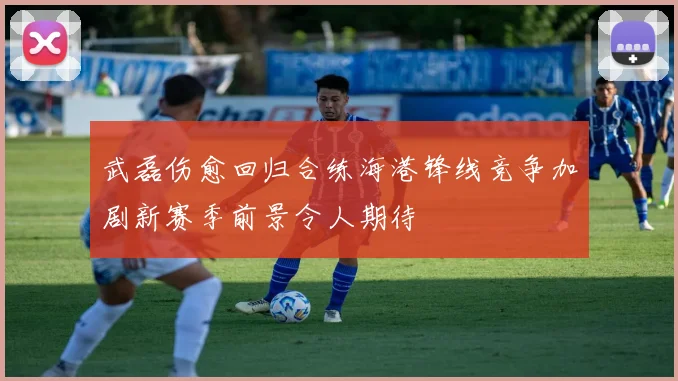 武磊伤愈回归合练海港锋线竞争加剧新赛季前景令人期待