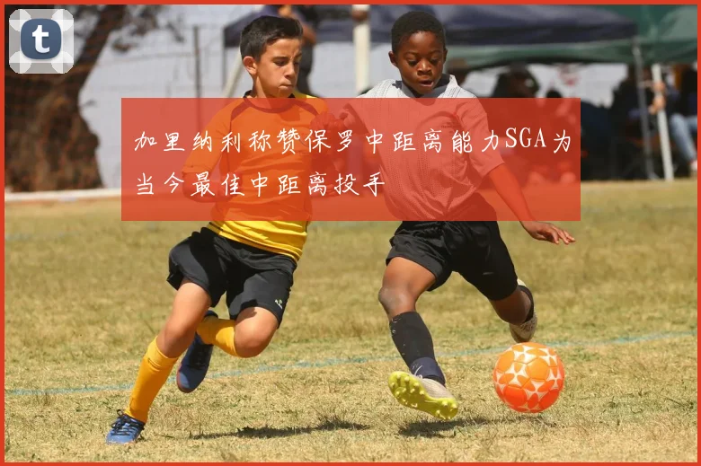 加里纳利称赞保罗中距离能力SGA为当今最佳中距离投手
