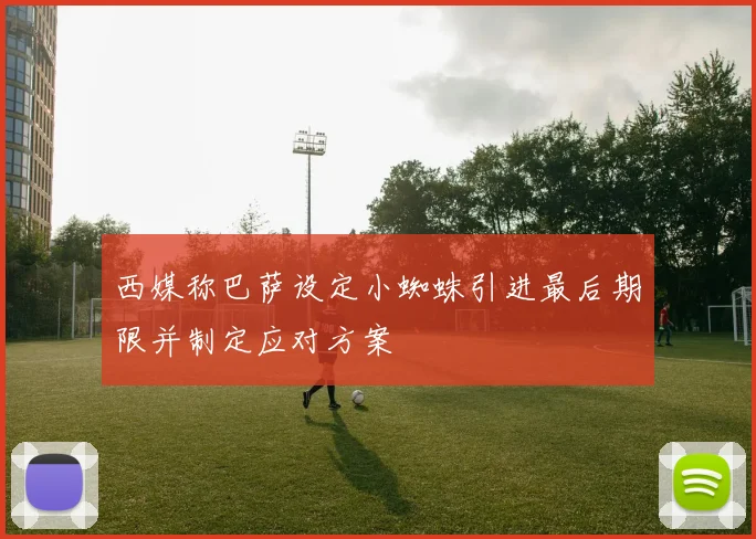 西媒称巴萨设定小蜘蛛引进最后期限并制定应对方案