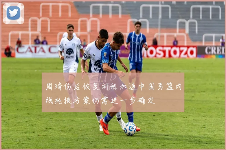 周琦伤后恢复训练加速中国男篮内线轮换方案仍需进一步确定