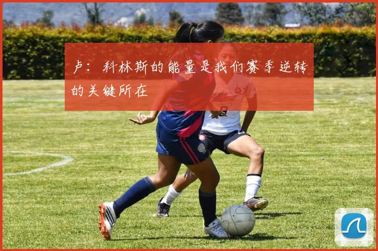卢：科林斯的能量是我们赛季逆转的关键所在