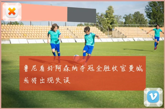 鲁尼看好阿森纳夺冠全胜收官曼城或将出现失误