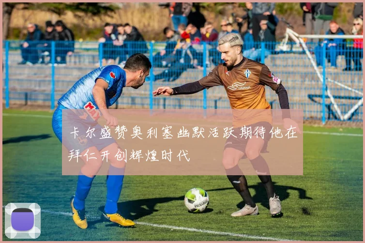 卡尔盛赞奥利塞幽默活跃期待他在拜仁开创辉煌时代