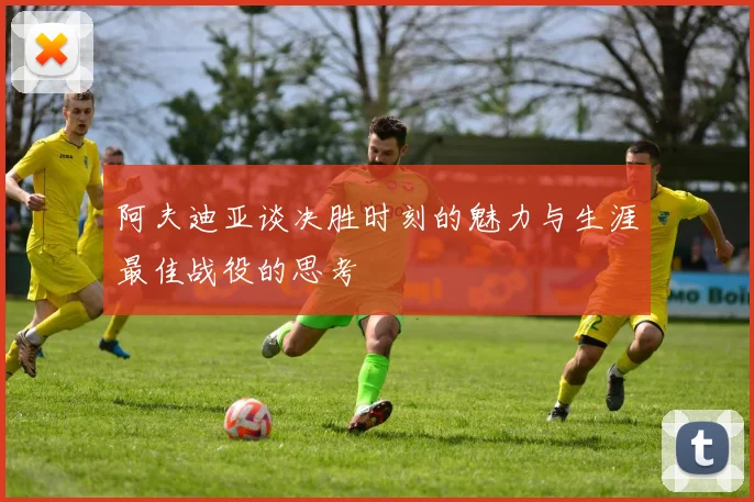 阿夫迪亚谈决胜时刻的魅力与生涯最佳战役的思考