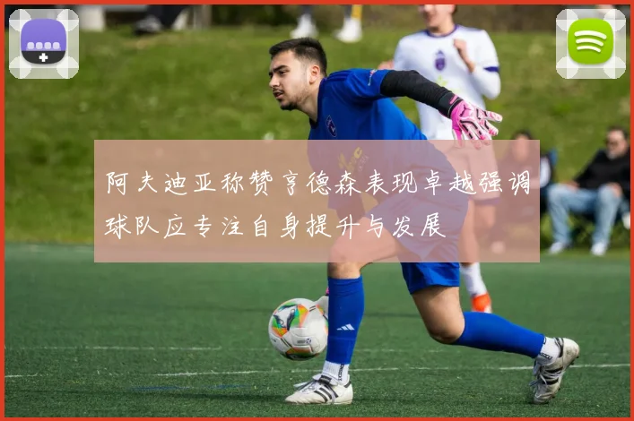 阿夫迪亚称赞亨德森表现卓越强调球队应专注自身提升与发展