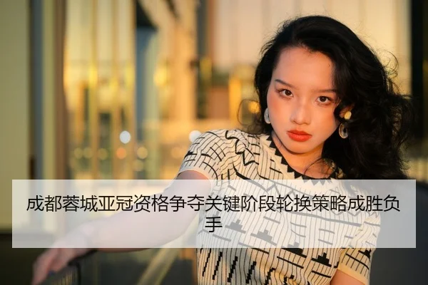 成都蓉城亚冠资格争夺关键阶段轮换策略成胜负手